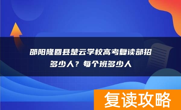 邵阳隆回县楚云学校高考复读部招多少人？每个班多少人
