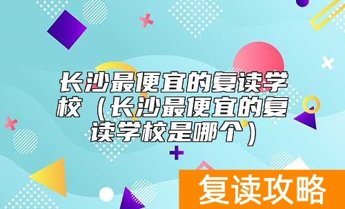 长沙最便宜的复读学校（长沙最便宜的复读学校是哪个）