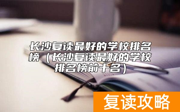 长沙复读最好的学校排名榜（长沙复读最好的学校排名榜前十名）