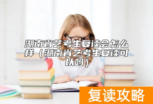湖南省艺考生复读会怎么样（湖南省艺考生复读可以吗）