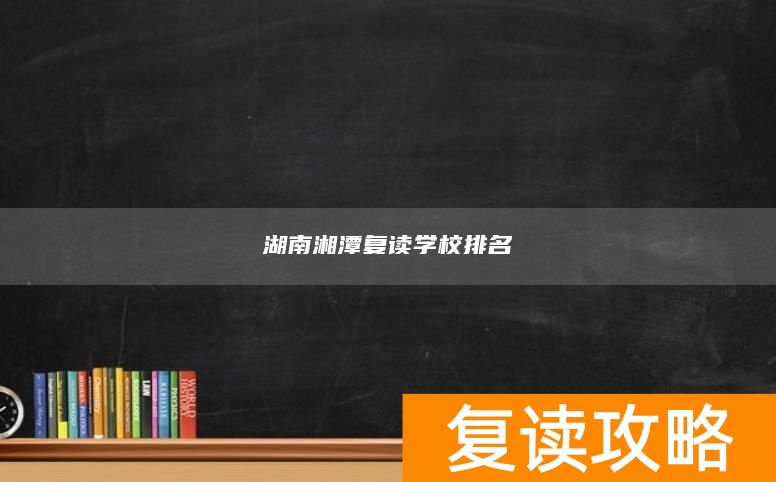 湖南湘潭复读学校排名 湘潭复读哪儿好