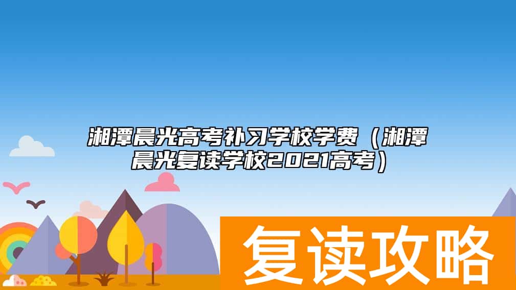 湘潭晨光高考补习学校学费（湘潭晨光复读学校2021高考）
