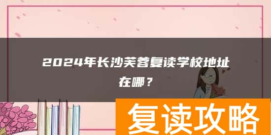 2024年长沙芙蓉复读学校地址在哪?