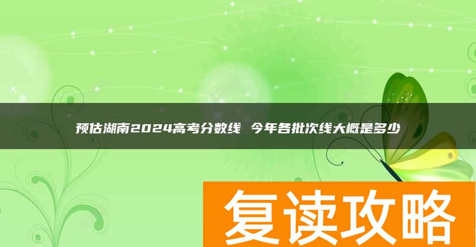 预估湖南2024高考分数线 今年各批次线大概是多少