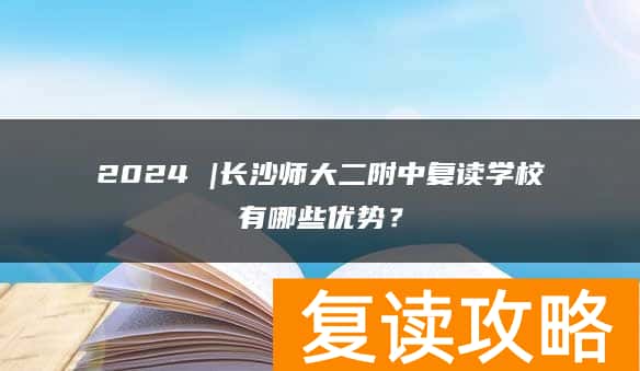 2024 |长沙师大二附中复读学校有哪些优势？